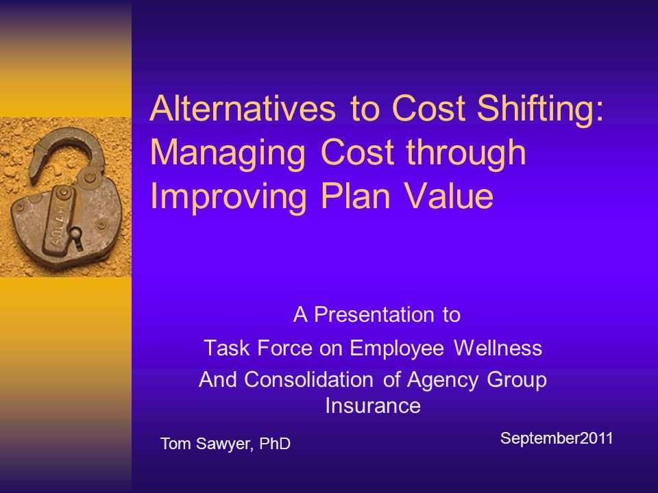 Alternatives to Cost Shifting: Managing Cost through Improving Plan Value A Presentation to Task Force on Employee Wellness And Consolidation of Agency Group Insurance Tom Sawyer, PhD September2011