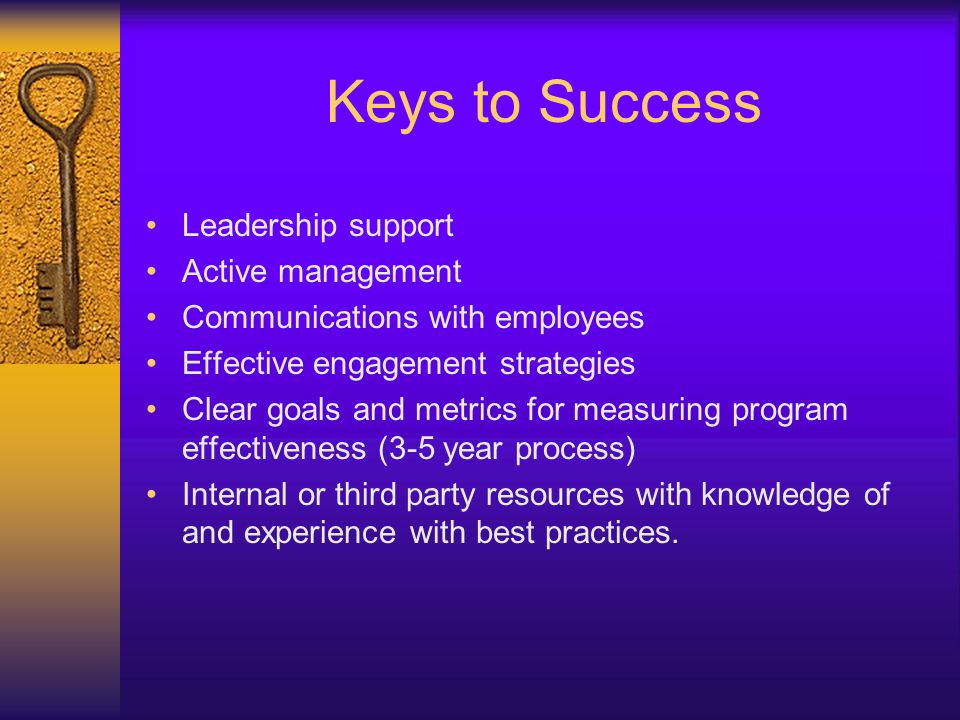 Keys to Success Leadership support Active management Communications with employees Effective engagement strategies Clear goals and metrics for measuring program effectiveness (3-5 year process) Internal or third party resources with knowledge of and experience with best practices.