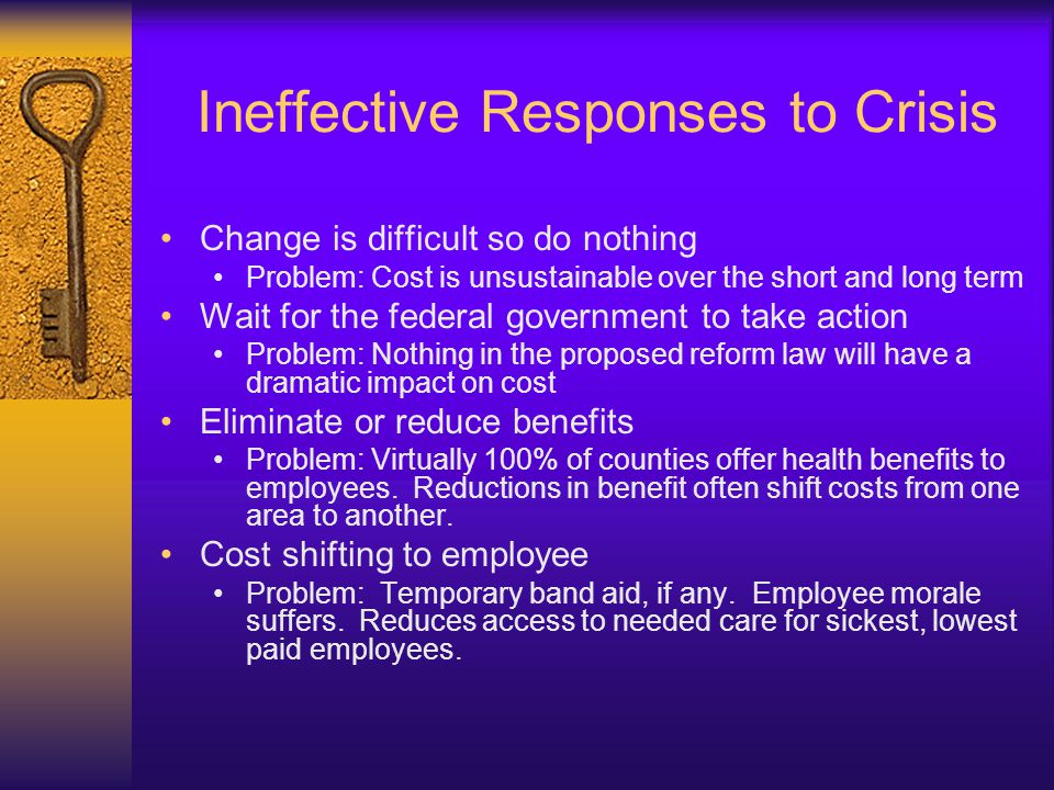 Ineffective Responses to Crisis Change is difficult so do nothing Problem: Cost is unsustainable over the short and long term Wait for the federal government to take action Problem: Nothing in the proposed reform law will have a dramatic impact on cost Eliminate or reduce benefits Problem: Virtually 100% of counties offer health benefits to employees.