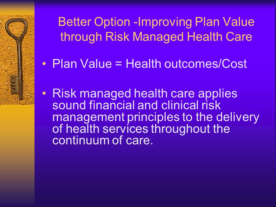 Better Option -Improving Plan Value through Risk Managed Health Care Plan Value = Health outcomes/Cost Risk managed health care applies sound financial and clinical risk management principles to the delivery of health services throughout the continuum of care.