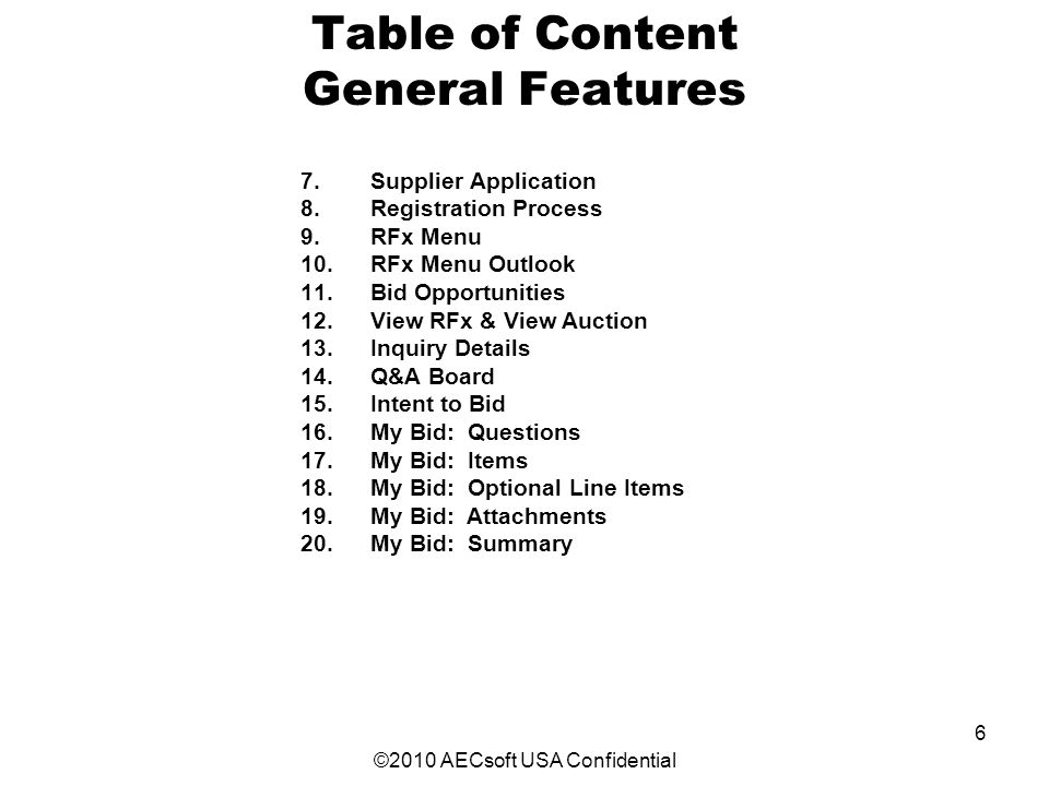 ©2010 AECsoft USA Confidential 6 Table of Content General Features 7.Supplier Application 8.Registration Process 9.RFx Menu 10.RFx Menu Outlook 11.Bid Opportunities 12.View RFx & View Auction 13.Inquiry Details 14.Q&A Board 15.Intent to Bid 16.My Bid: Questions 17.My Bid: Items 18.My Bid: Optional Line Items 19.My Bid: Attachments 20.My Bid: Summary