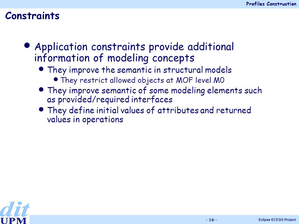 Profiles Construction Eclipse ECESIS Project Application constraints provide additional information of modeling concepts They improve the semantic in structural models They restrict allowed objects at MOF level M0 They improve semantic of some modeling elements such as provided/required interfaces They define initial values of attributes and returned values in operations Constraints