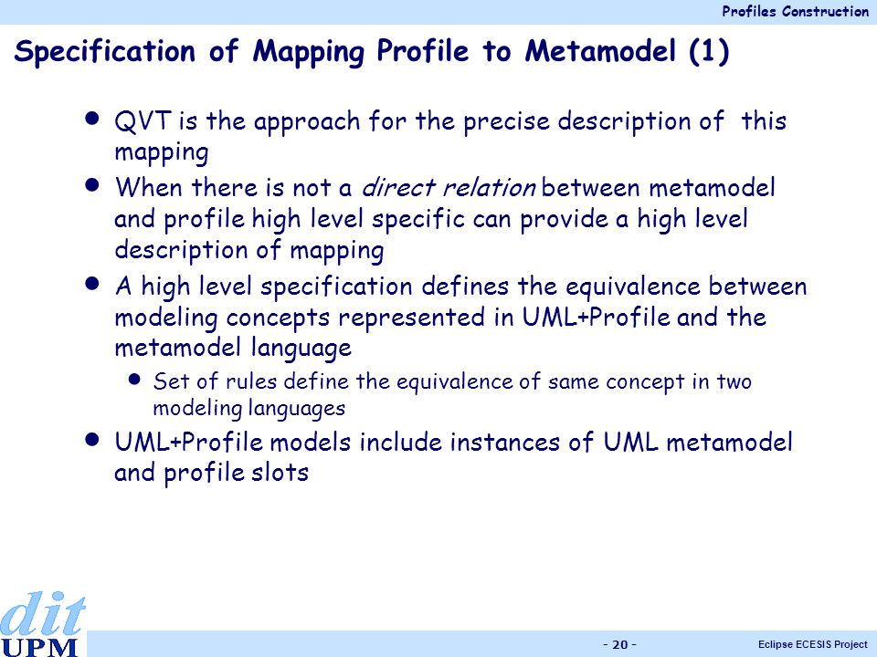 Profiles Construction Eclipse ECESIS Project Specification of Mapping Profile to Metamodel (1) QVT is the approach for the precise description of this mapping When there is not a direct relation between metamodel and profile high level specific can provide a high level description of mapping A high level specification defines the equivalence between modeling concepts represented in UML+Profile and the metamodel language Set of rules define the equivalence of same concept in two modeling languages UML+Profile models include instances of UML metamodel and profile slots
