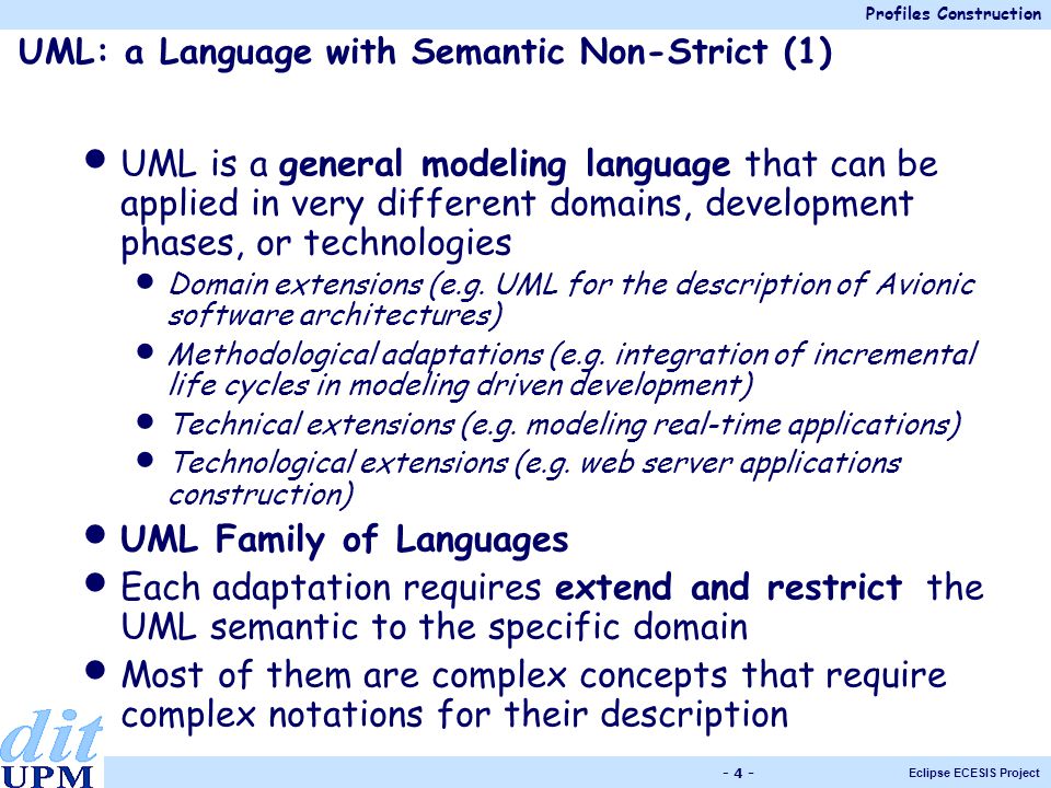 Profiles Construction Eclipse ECESIS Project UML: a Language with Semantic Non-Strict (1) UML is a general modeling language that can be applied in very different domains, development phases, or technologies Domain extensions (e.g.