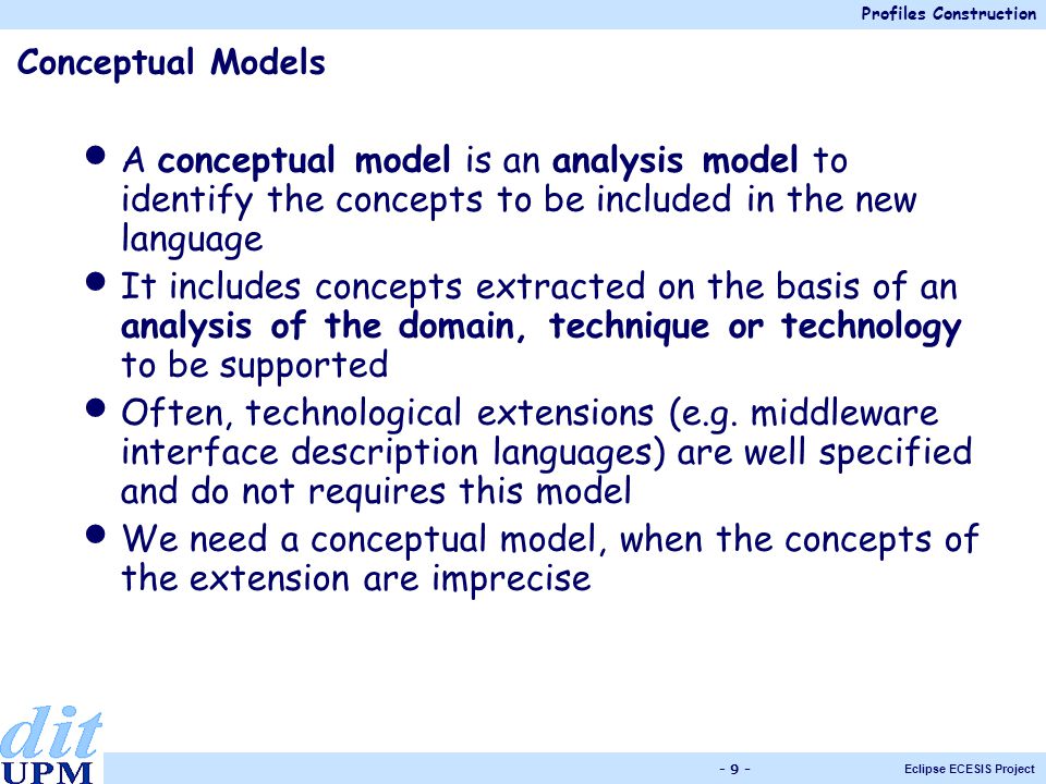 Profiles Construction Eclipse ECESIS Project Conceptual Models A conceptual model is an analysis model to identify the concepts to be included in the new language It includes concepts extracted on the basis of an analysis of the domain, technique or technology to be supported Often, technological extensions (e.g.