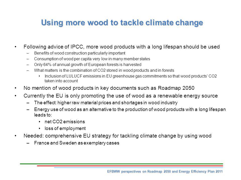 Using more wood to tackle climate change Following advice of IPCC, more wood products with a long lifespan should be used –Benefits of wood construction particularly important –Consumption of wood per capita very low in many member states –Only 64% of annual growth of European forests is harvested –What matters is the combination of CO2 stored in wood products and in forests Inclusion of LULUCF emissions in EU greenhouse gas commitments so that wood products CO2 taken into account No mention of wood products in key documents such as Roadmap 2050 Currently the EU is only promoting the use of wood as a renewable energy source –The effect: higher raw material prices and shortages in wood industry –Energy use of wood as an alternative to the production of wood products with a long lifespan leads to: net CO2 emissions loss of employment Needed: comprehensive EU strategy for tackling climate change by using wood –France and Sweden as exemplary cases EFBWW perspectives on Roadmap 2050 and Energy Efficiency Plan 2011