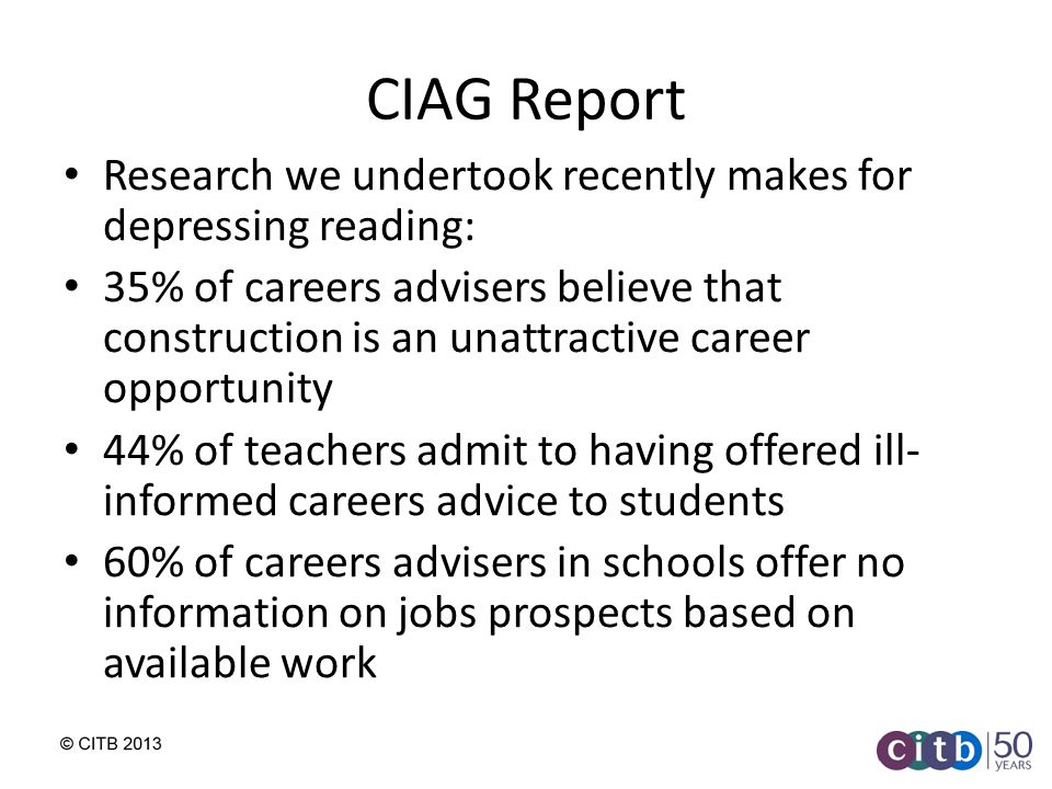 CIAG Report Research we undertook recently makes for depressing reading: 35% of careers advisers believe that construction is an unattractive career opportunity 44% of teachers admit to having offered ill- informed careers advice to students 60% of careers advisers in schools offer no information on jobs prospects based on available work