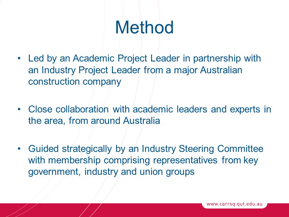 Method Led by an Academic Project Leader in partnership with an Industry Project Leader from a major Australian construction company Close collaboration with academic leaders and experts in the area, from around Australia Guided strategically by an Industry Steering Committee with membership comprising representatives from key government, industry and union groups