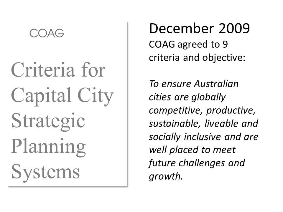 Criteria for Capital City Strategic Planning Systems December 2009 COAG agreed to 9 criteria and objective: To ensure Australian cities are globally competitive, productive, sustainable, liveable and socially inclusive and are well placed to meet future challenges and growth.