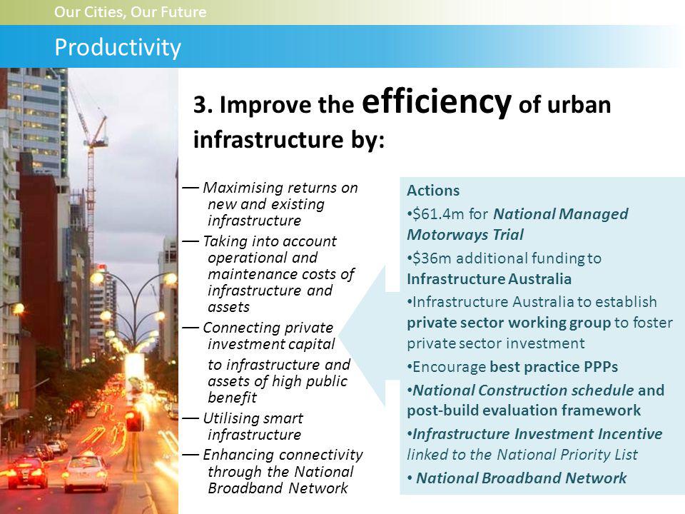 –– Maximising returns on new and existing infrastructure –– Taking into account operational and maintenance costs of infrastructure and assets –– Connecting private investment capital to infrastructure and assets of high public benefit –– Utilising smart infrastructure –– Enhancing connectivity through the National Broadband Network Our Cities, Our Future Productivity Actions $61.4m for National Managed Motorways Trial $36m additional funding to Infrastructure Australia Infrastructure Australia to establish private sector working group to foster private sector investment Encourage best practice PPPs National Construction schedule and post-build evaluation framework Infrastructure Investment Incentive linked to the National Priority List National Broadband Network 3.