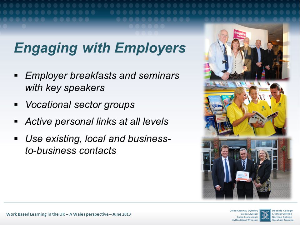 Work Based Learning in the UK – A Wales perspective – June 2013 Engaging with Employers Employer breakfasts and seminars with key speakers Vocational sector groups Active personal links at all levels Use existing, local and business- to-business contacts