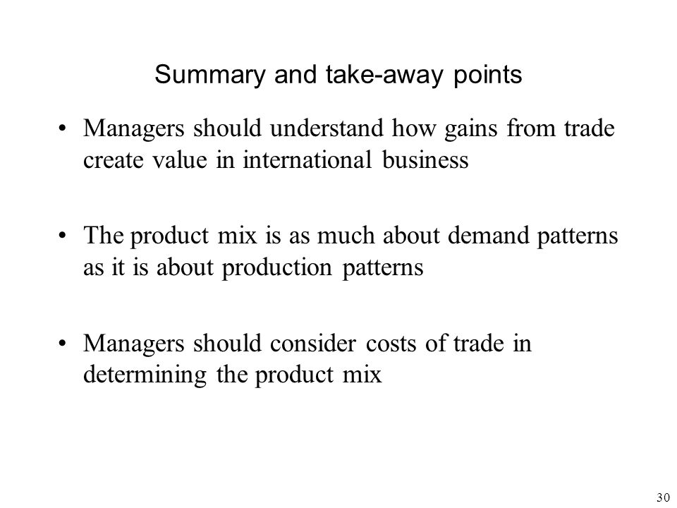 30 Summary and take-away points Managers should understand how gains from trade create value in international business The product mix is as much about demand patterns as it is about production patterns Managers should consider costs of trade in determining the product mix