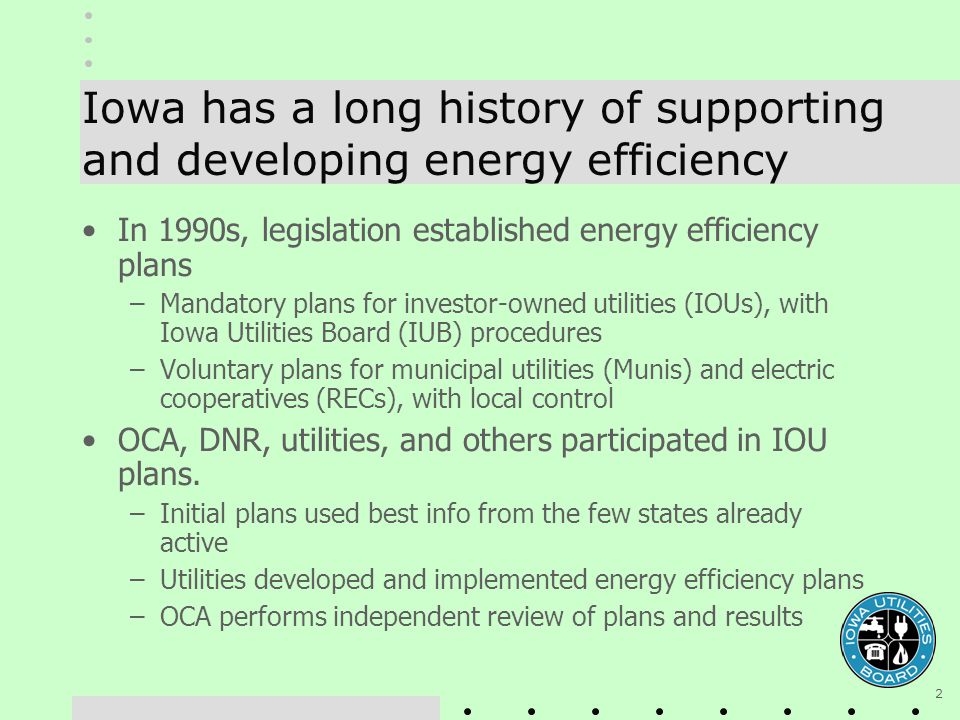 2 Iowa has a long history of supporting and developing energy efficiency In 1990s, legislation established energy efficiency plans –Mandatory plans for investor-owned utilities (IOUs), with Iowa Utilities Board (IUB) procedures –Voluntary plans for municipal utilities (Munis) and electric cooperatives (RECs), with local control OCA, DNR, utilities, and others participated in IOU plans.