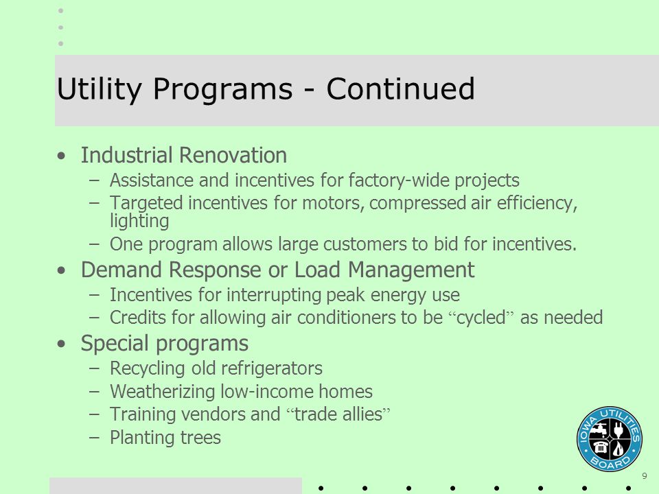 9 Utility Programs - Continued Industrial Renovation –Assistance and incentives for factory-wide projects –Targeted incentives for motors, compressed air efficiency, lighting –One program allows large customers to bid for incentives.