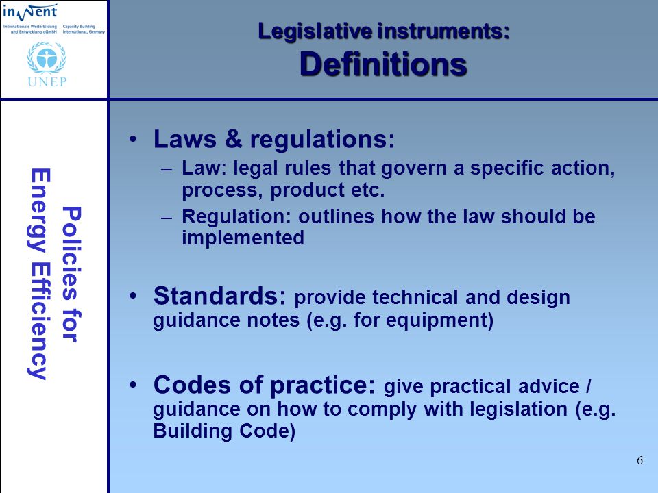 Policies for Energy Efficiency 6 Legislative instruments: Definitions Laws & regulations: –Law: legal rules that govern a specific action, process, product etc.