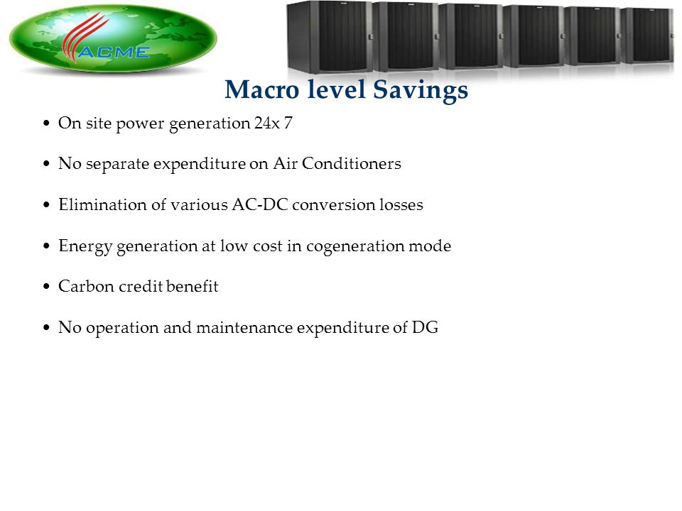 14 Macro level Savings On site power generation 24x 7 No separate expenditure on Air Conditioners Elimination of various AC-DC conversion losses Energy generation at low cost in cogeneration mode Carbon credit benefit No operation and maintenance expenditure of DG