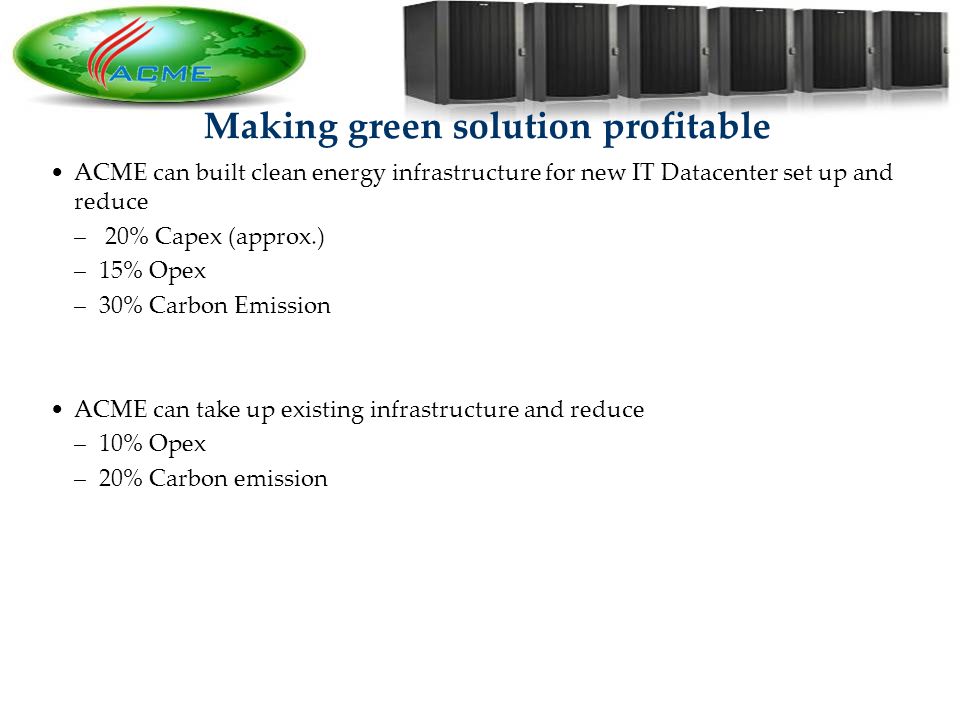 15 Making green solution profitable ACME can built clean energy infrastructure for new IT Datacenter set up and reduce – 20% Capex (approx.) –15% Opex –30% Carbon Emission ACME can take up existing infrastructure and reduce –10% Opex –20% Carbon emission