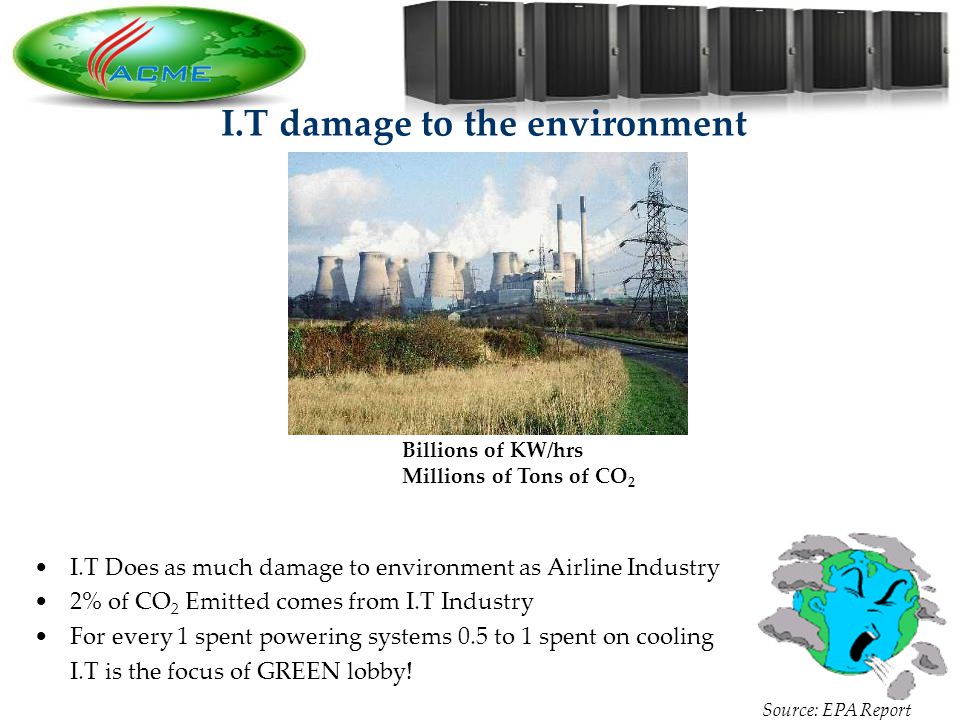 4 4 I.T damage to the environment Billions of KW/hrs Millions of Tons of CO 2 I.T Does as much damage to environment as Airline Industry 2% of CO 2 Emitted comes from I.T Industry For every 1 spent powering systems 0.5 to 1 spent on cooling I.T is the focus of GREEN lobby.