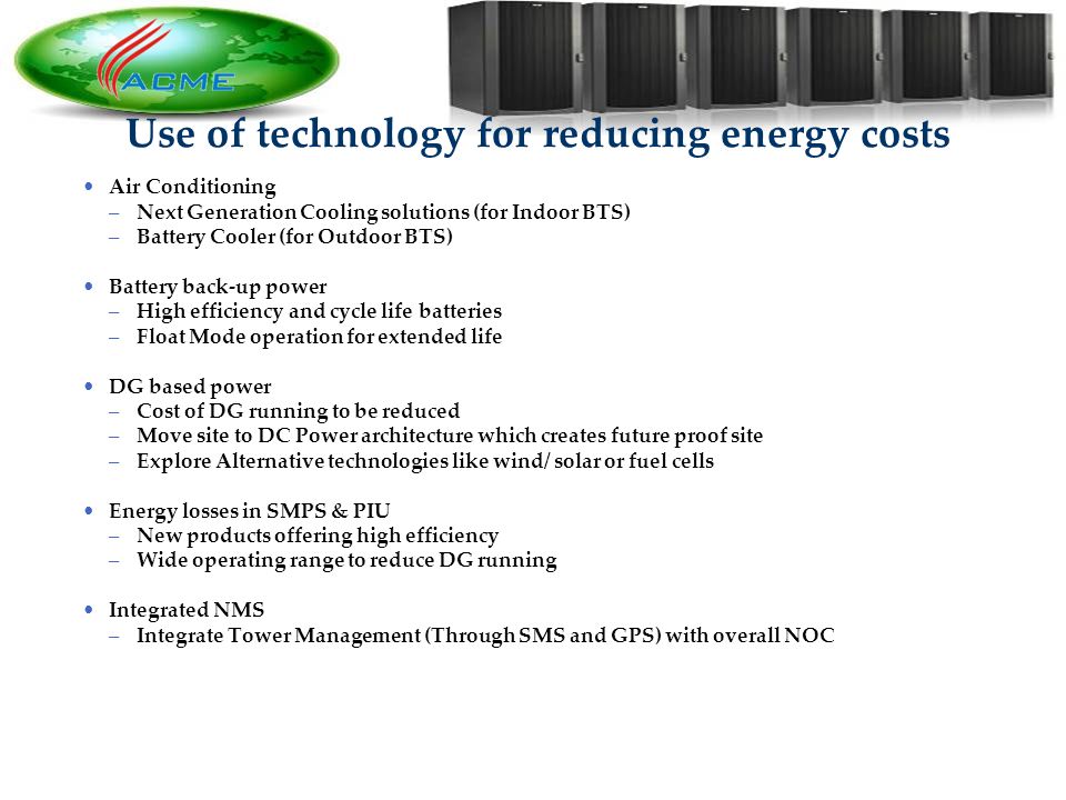 9 9 Use of technology for reducing energy costs Air Conditioning –Next Generation Cooling solutions (for Indoor BTS) –Battery Cooler (for Outdoor BTS) Battery back-up power –High efficiency and cycle life batteries –Float Mode operation for extended life DG based power –Cost of DG running to be reduced –Move site to DC Power architecture which creates future proof site –Explore Alternative technologies like wind/ solar or fuel cells Energy losses in SMPS & PIU –New products offering high efficiency –Wide operating range to reduce DG running Integrated NMS –Integrate Tower Management (Through SMS and GPS) with overall NOC