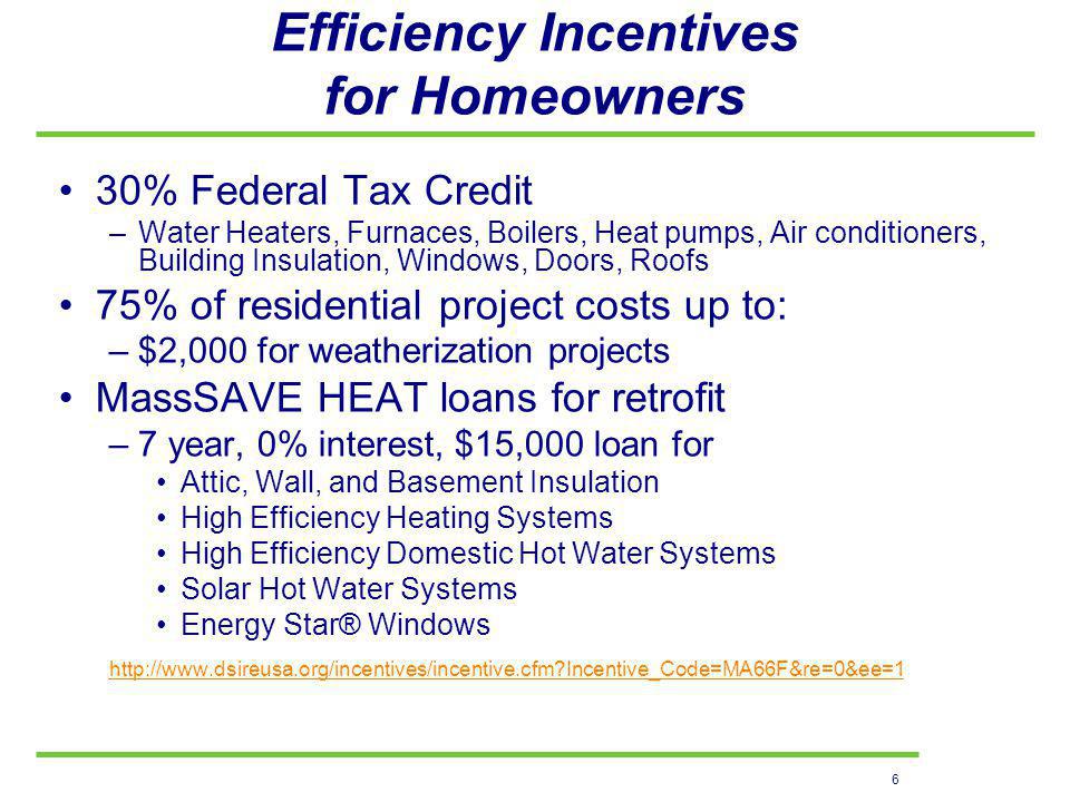 6 Efficiency Incentives for Homeowners 30% Federal Tax Credit –Water Heaters, Furnaces, Boilers, Heat pumps, Air conditioners, Building Insulation, Windows, Doors, Roofs 75% of residential project costs up to: –$2,000 for weatherization projects MassSAVE HEAT loans for retrofit –7 year, 0% interest, $15,000 loan for Attic, Wall, and Basement Insulation High Efficiency Heating Systems High Efficiency Domestic Hot Water Systems Solar Hot Water Systems Energy Star® Windows   Incentive_Code=MA66F&re=0&ee=1