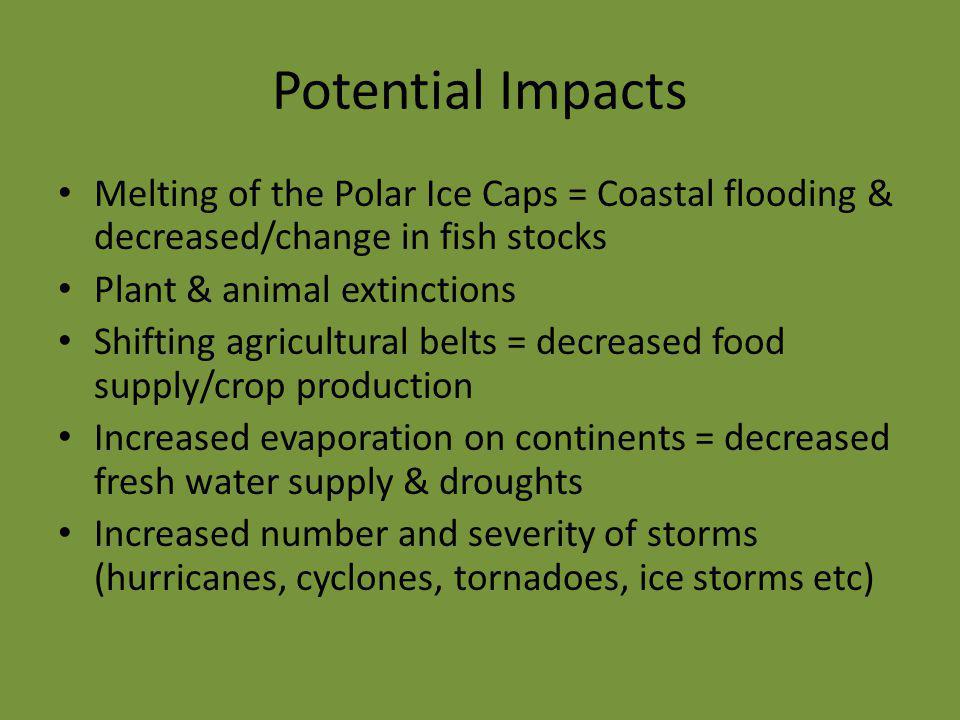 Potential Impacts Melting of the Polar Ice Caps = Coastal flooding & decreased/change in fish stocks Plant & animal extinctions Shifting agricultural belts = decreased food supply/crop production Increased evaporation on continents = decreased fresh water supply & droughts Increased number and severity of storms (hurricanes, cyclones, tornadoes, ice storms etc)