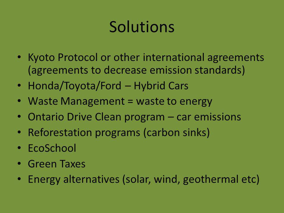 Solutions Kyoto Protocol or other international agreements (agreements to decrease emission standards) Honda/Toyota/Ford – Hybrid Cars Waste Management = waste to energy Ontario Drive Clean program – car emissions Reforestation programs (carbon sinks) EcoSchool Green Taxes Energy alternatives (solar, wind, geothermal etc)