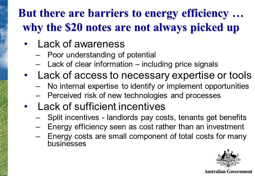 But there are barriers to energy efficiency … why the $20 notes are not always picked up Lack of awareness –Poor understanding of potential –Lack of clear information – including price signals Lack of access to necessary expertise or tools –No internal expertise to identify or implement opportunities –Perceived risk of new technologies and processes Lack of sufficient incentives –Split incentives - landlords pay costs, tenants get benefits –Energy efficiency seen as cost rather than an investment –Energy costs are small component of total costs for many businesses