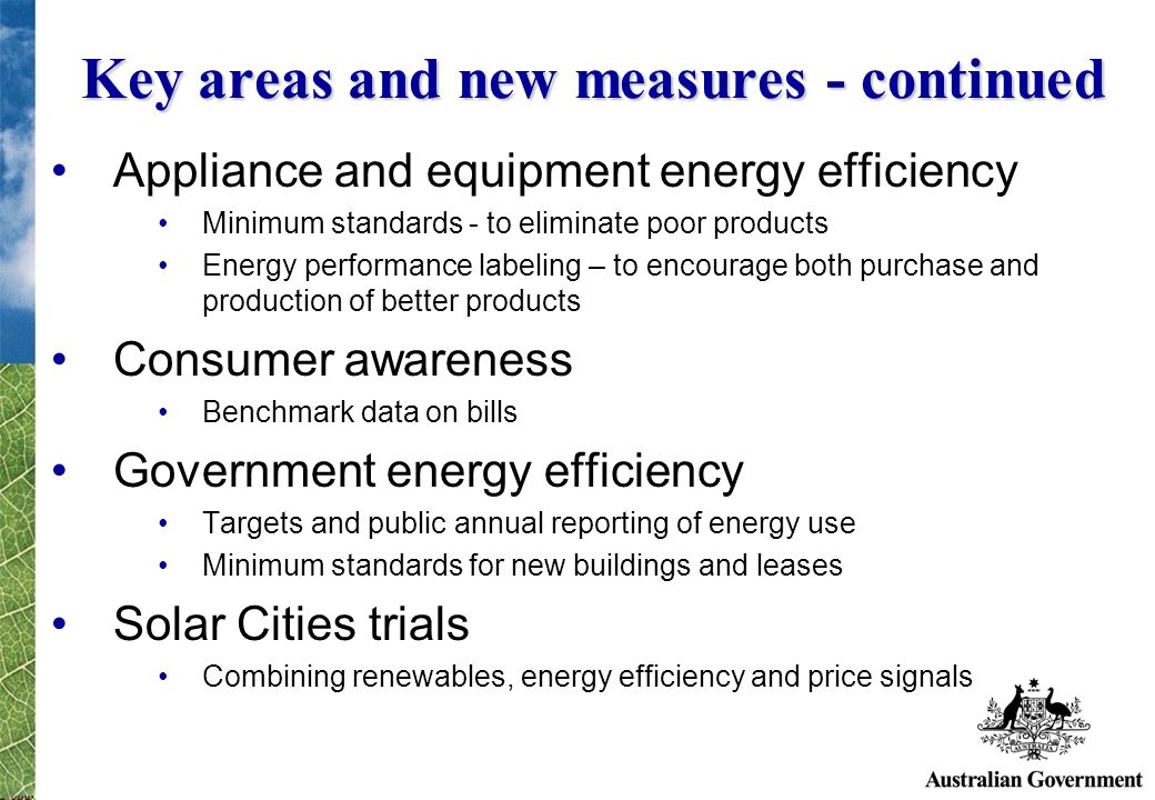 Key areas and new measures - continued Appliance and equipment energy efficiency Minimum standards - to eliminate poor products Energy performance labeling – to encourage both purchase and production of better products Consumer awareness Benchmark data on bills Government energy efficiency Targets and public annual reporting of energy use Minimum standards for new buildings and leases Solar Cities trials Combining renewables, energy efficiency and price signals