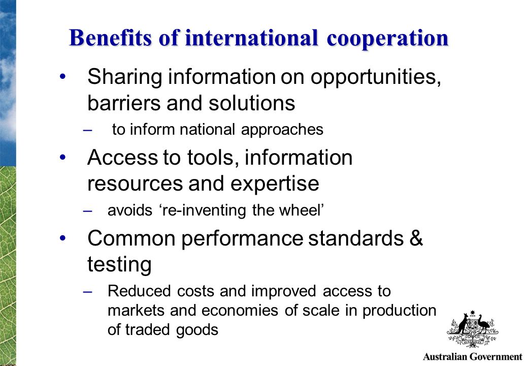 Benefits of international cooperation Sharing information on opportunities, barriers and solutions – to inform national approaches Access to tools, information resources and expertise –avoids re-inventing the wheel Common performance standards & testing –Reduced costs and improved access to markets and economies of scale in production of traded goods