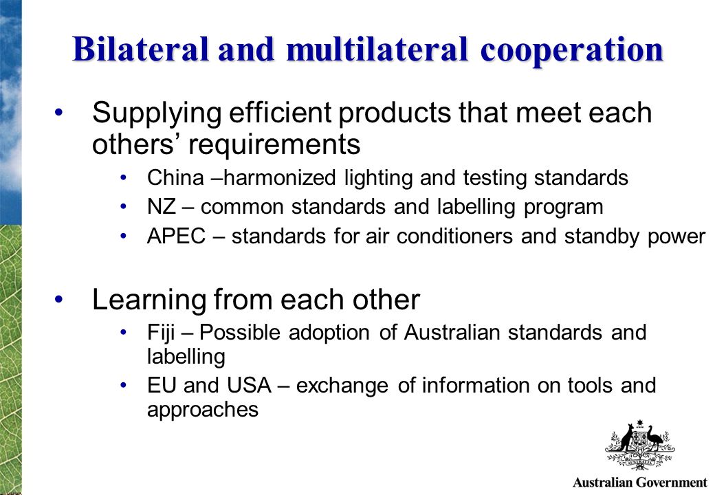 Bilateral and multilateral cooperation Supplying efficient products that meet each others requirements China –harmonized lighting and testing standards NZ – common standards and labelling program APEC – standards for air conditioners and standby power Learning from each other Fiji – Possible adoption of Australian standards and labelling EU and USA – exchange of information on tools and approaches
