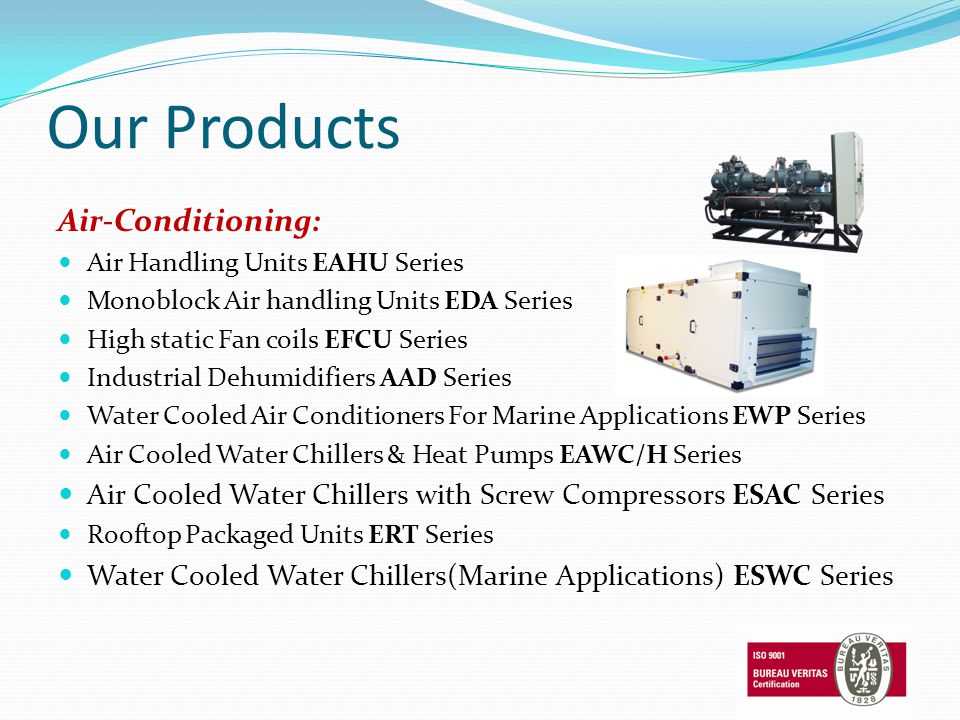 Our Products Air-Conditioning: Air Handling Units EAHU Series Monoblock Air handling Units EDA Series High static Fan coils EFCU Series Industrial Dehumidifiers AAD Series Water Cooled Air Conditioners For Marine Applications EWP Series Air Cooled Water Chillers & Heat Pumps EAWC/H Series Air Cooled Water Chillers with Screw Compressors ESAC Series Rooftop Packaged Units ERT Series Water Cooled Water Chillers(Marine Applications) ESWC Series