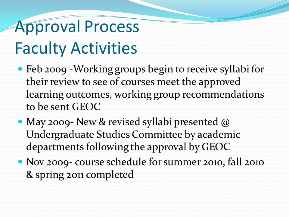 Approval Process Faculty Activities Feb Working groups begin to receive syllabi for their review to see of courses meet the approved learning outcomes, working group recommendations to be sent GEOC May New & revised syllabi Undergraduate Studies Committee by academic departments following the approval by GEOC Nov course schedule for summer 2010, fall 2010 & spring 2011 completed
