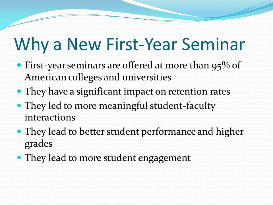 Why a New First-Year Seminar First-year seminars are offered at more than 95% of American colleges and universities They have a significant impact on retention rates They led to more meaningful student-faculty interactions They lead to better student performance and higher grades They lead to more student engagement