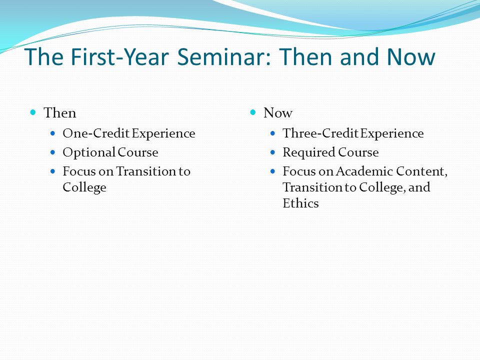 The First-Year Seminar: Then and Now Then One-Credit Experience Optional Course Focus on Transition to College Now Three-Credit Experience Required Course Focus on Academic Content, Transition to College, and Ethics