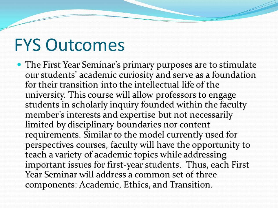 FYS Outcomes The First Year Seminars primary purposes are to stimulate our students academic curiosity and serve as a foundation for their transition into the intellectual life of the university.