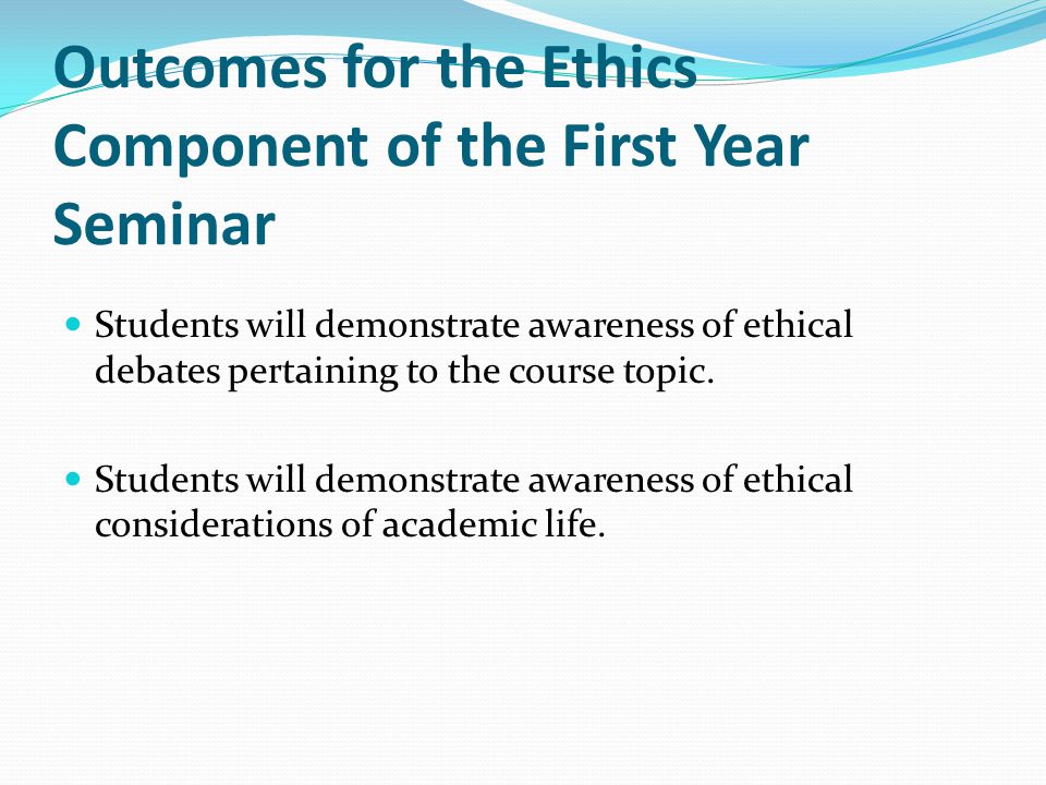 Outcomes for the Ethics Component of the First Year Seminar Students will demonstrate awareness of ethical debates pertaining to the course topic.