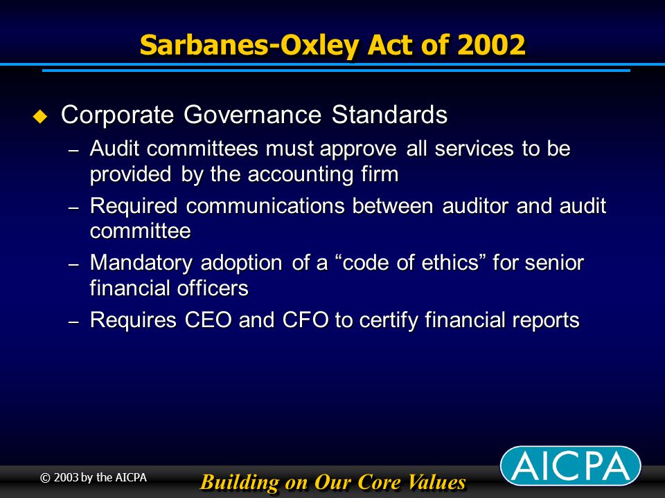 Building on Our Core Values © 2003 by the AICPA Sarbanes-Oxley Act of 2002 Corporate Governance Standards Corporate Governance Standards – Audit committees must approve all services to be provided by the accounting firm – Required communications between auditor and audit committee – Mandatory adoption of a code of ethics for senior financial officers – Requires CEO and CFO to certify financial reports