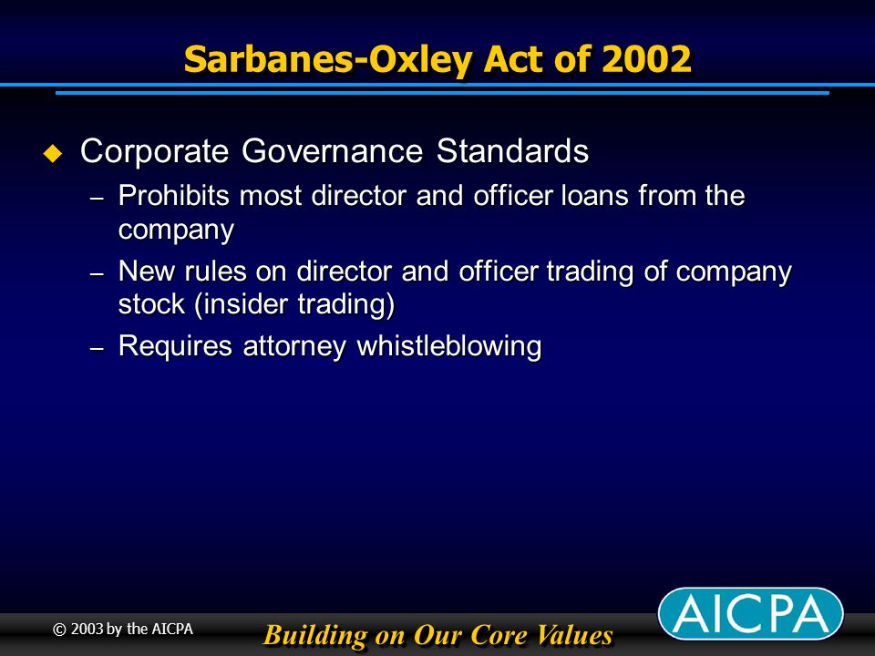 Building on Our Core Values © 2003 by the AICPA Sarbanes-Oxley Act of 2002 Corporate Governance Standards Corporate Governance Standards – Prohibits most director and officer loans from the company – New rules on director and officer trading of company stock (insider trading) – Requires attorney whistleblowing