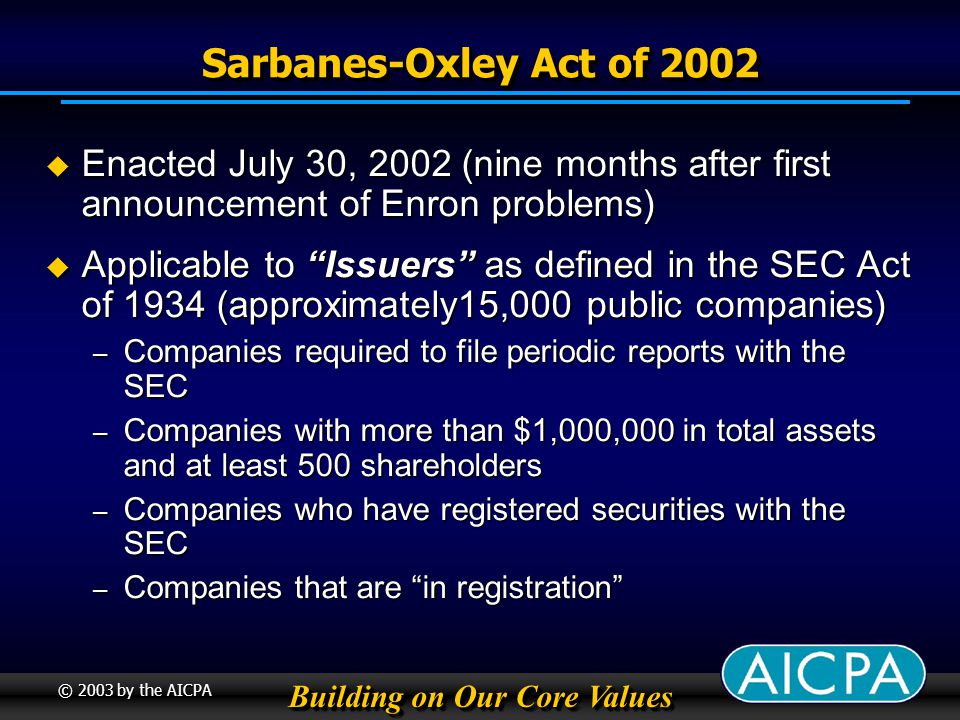 Building on Our Core Values © 2003 by the AICPA Sarbanes-Oxley Act of 2002 Enacted July 30, 2002 (nine months after first announcement of Enron problems) Enacted July 30, 2002 (nine months after first announcement of Enron problems) Applicable to Issuers as defined in the SEC Act of 1934 (approximately15,000 public companies) Applicable to Issuers as defined in the SEC Act of 1934 (approximately15,000 public companies) – Companies required to file periodic reports with the SEC – Companies with more than $1,000,000 in total assets and at least 500 shareholders – Companies who have registered securities with the SEC – Companies that are in registration