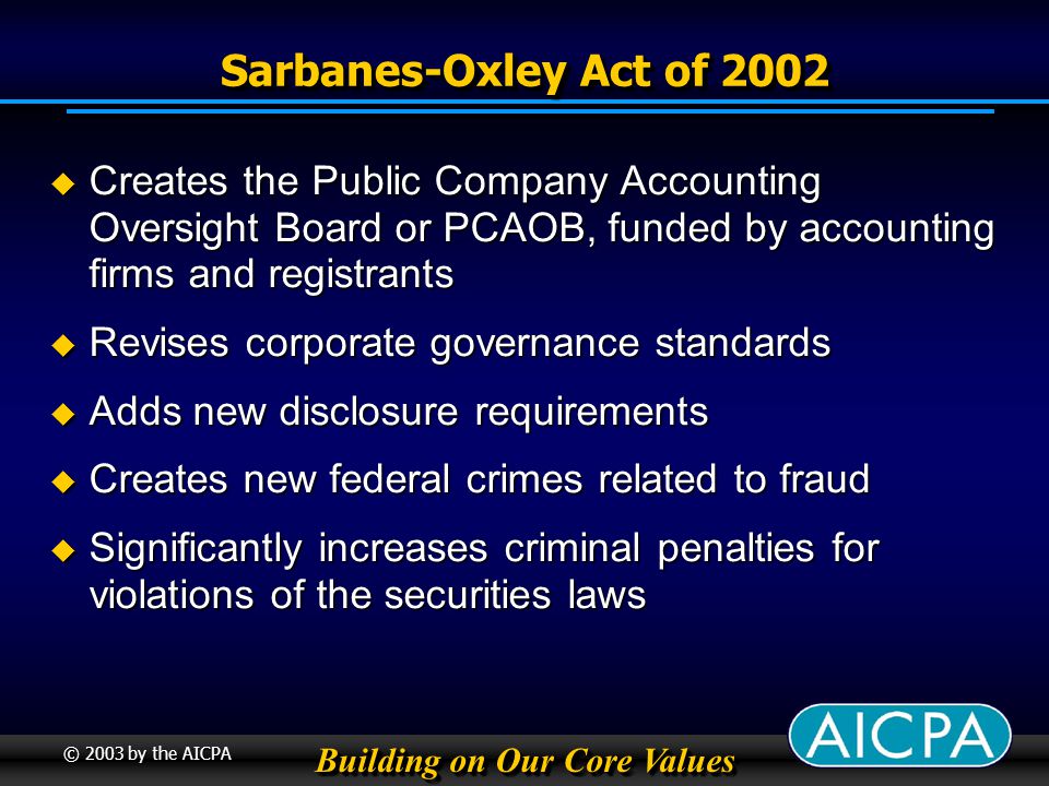 Building on Our Core Values © 2003 by the AICPA Sarbanes-Oxley Act of 2002 Creates the Public Company Accounting Oversight Board or PCAOB, funded by accounting firms and registrants Creates the Public Company Accounting Oversight Board or PCAOB, funded by accounting firms and registrants Revises corporate governance standards Revises corporate governance standards Adds new disclosure requirements Adds new disclosure requirements Creates new federal crimes related to fraud Creates new federal crimes related to fraud Significantly increases criminal penalties for violations of the securities laws Significantly increases criminal penalties for violations of the securities laws