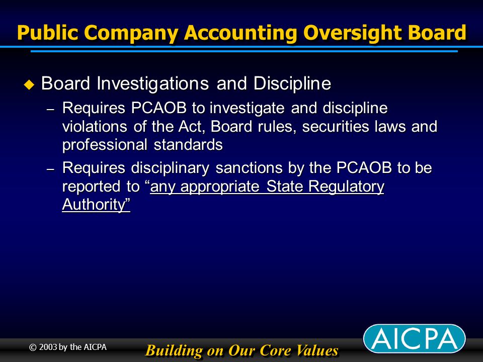 Building on Our Core Values © 2003 by the AICPA Public Company Accounting Oversight Board Board Investigations and Discipline Board Investigations and Discipline – Requires PCAOB to investigate and discipline violations of the Act, Board rules, securities laws and professional standards – Requires disciplinary sanctions by the PCAOB to be reported to any appropriate State Regulatory Authority