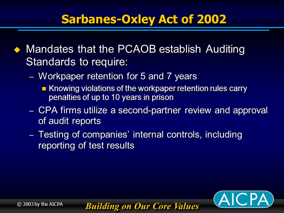 Building on Our Core Values © 2003 by the AICPA Sarbanes-Oxley Act of 2002 Sarbanes-Oxley Act of 2002 Mandates that the PCAOB establish Auditing Standards to require: Mandates that the PCAOB establish Auditing Standards to require: – Workpaper retention for 5 and 7 years Knowing violations of the workpaper retention rules carry penalties of up to 10 years in prison Knowing violations of the workpaper retention rules carry penalties of up to 10 years in prison – CPA firms utilize a second-partner review and approval of audit reports – Testing of companies internal controls, including reporting of test results