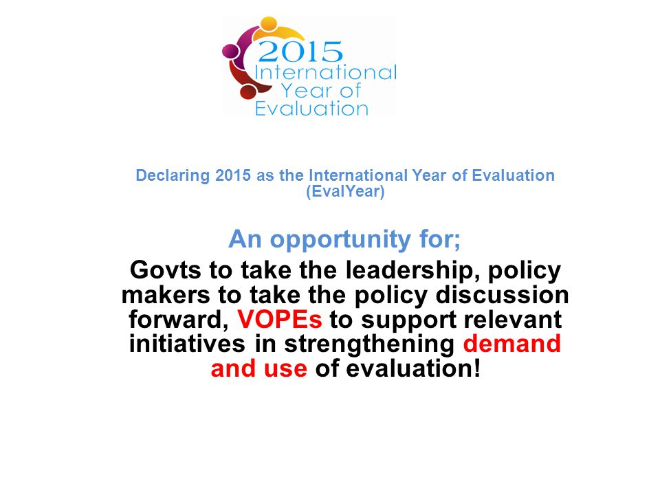 Declaring 2015 as the International Year of Evaluation (EvalYear) An opportunity for; Govts to take the leadership, policy makers to take the policy discussion forward, VOPEs to support relevant initiatives in strengthening demand and use of evaluation!