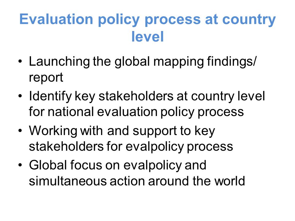Evaluation policy process at country level Launching the global mapping findings/ report Identify key stakeholders at country level for national evaluation policy process Working with and support to key stakeholders for evalpolicy process Global focus on evalpolicy and simultaneous action around the world