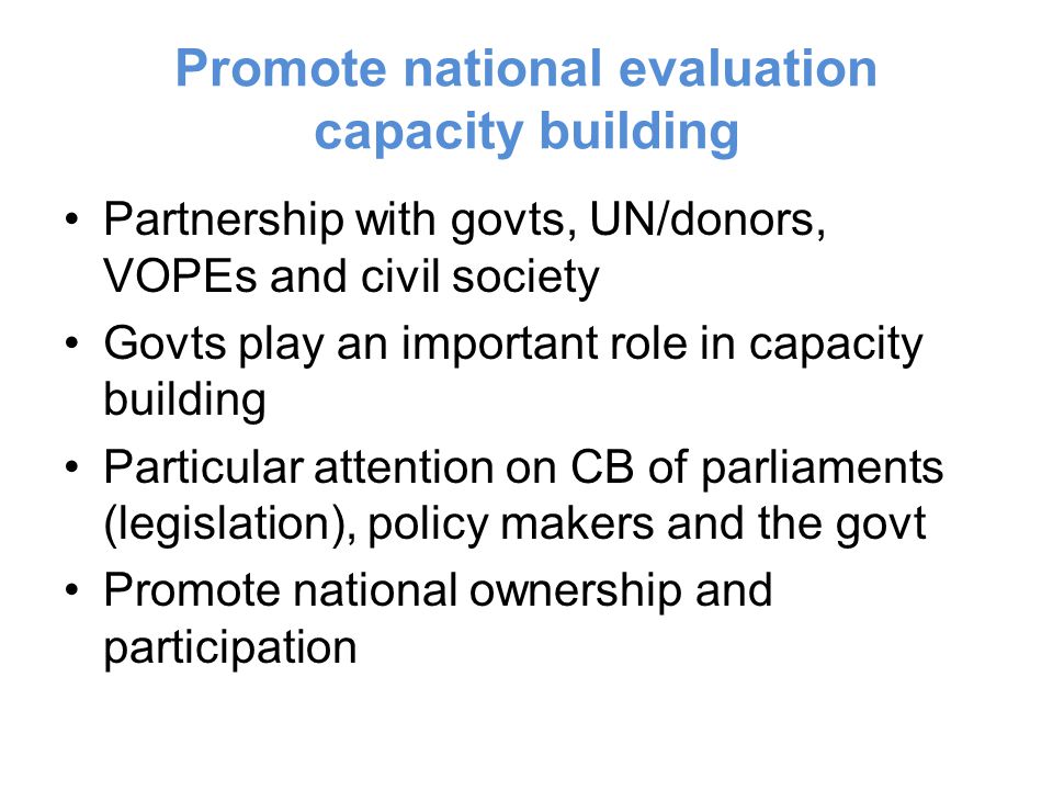 Promote national evaluation capacity building Partnership with govts, UN/donors, VOPEs and civil society Govts play an important role in capacity building Particular attention on CB of parliaments (legislation), policy makers and the govt Promote national ownership and participation