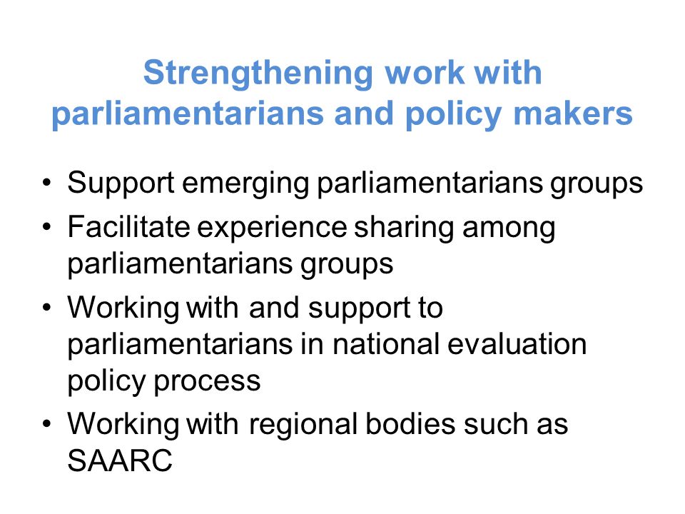 Strengthening work with parliamentarians and policy makers Support emerging parliamentarians groups Facilitate experience sharing among parliamentarians groups Working with and support to parliamentarians in national evaluation policy process Working with regional bodies such as SAARC