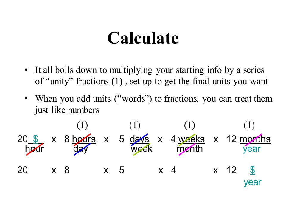 Calculate It all boils down to multiplying your starting info by a series of unity fractions (1), set up to get the final units you want When you add units (words) to fractions, you can treat them just like numbers year 20 x 8 x 5 x 4 x 12 $ hour day week month year 20 $ x 8 hours x 5 days x 4 weeks x 12 months (1)
