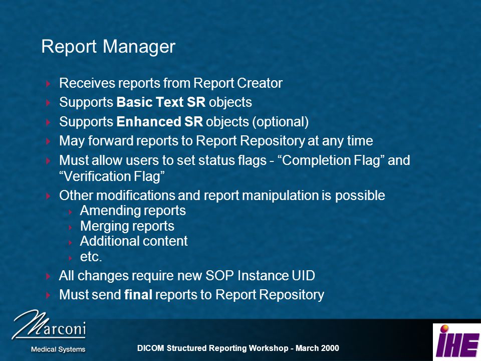 DICOM Structured Reporting Workshop - March 2000 Report Manager Receives reports from Report Creator Supports Basic Text SR objects Supports Enhanced SR objects (optional) May forward reports to Report Repository at any time Must allow users to set status flags - Completion Flag and Verification Flag Other modifications and report manipulation is possible Amending reports Merging reports Additional content etc.