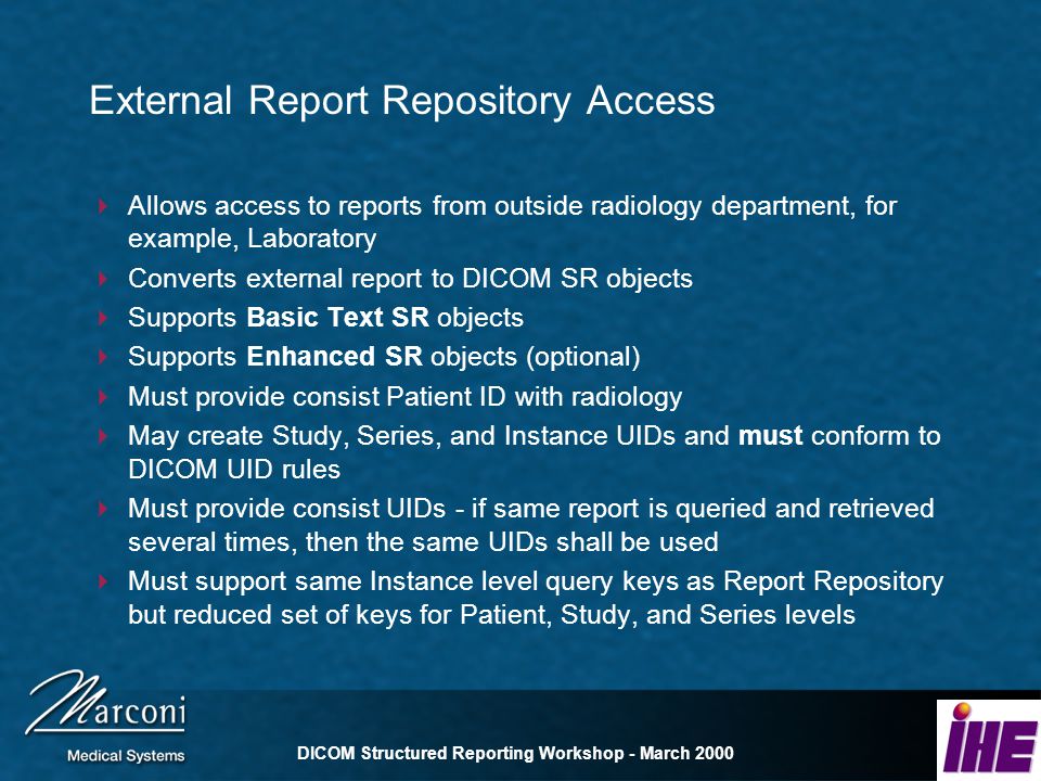 DICOM Structured Reporting Workshop - March 2000 External Report Repository Access Allows access to reports from outside radiology department, for example, Laboratory Converts external report to DICOM SR objects Supports Basic Text SR objects Supports Enhanced SR objects (optional) Must provide consist Patient ID with radiology May create Study, Series, and Instance UIDs and must conform to DICOM UID rules Must provide consist UIDs - if same report is queried and retrieved several times, then the same UIDs shall be used Must support same Instance level query keys as Report Repository but reduced set of keys for Patient, Study, and Series levels