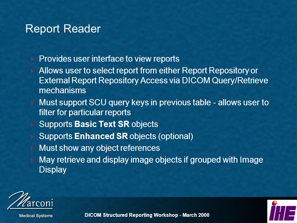 DICOM Structured Reporting Workshop - March 2000 Report Reader Provides user interface to view reports Allows user to select report from either Report Repository or External Report Repository Access via DICOM Query/Retrieve mechanisms Must support SCU query keys in previous table - allows user to filter for particular reports Supports Basic Text SR objects Supports Enhanced SR objects (optional) Must show any object references May retrieve and display image objects if grouped with Image Display